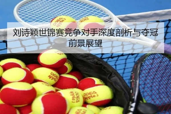 刘诗颖世锦赛竞争对手深度剖析与夺冠前景展望